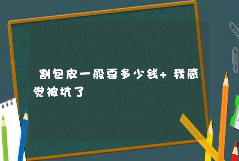 割包皮一般要多少钱 我感觉被坑了,第1张