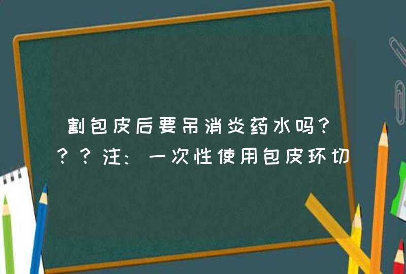 割包皮后要吊消炎药水吗？？？注:一次性使用包皮环切器手术的,第1张