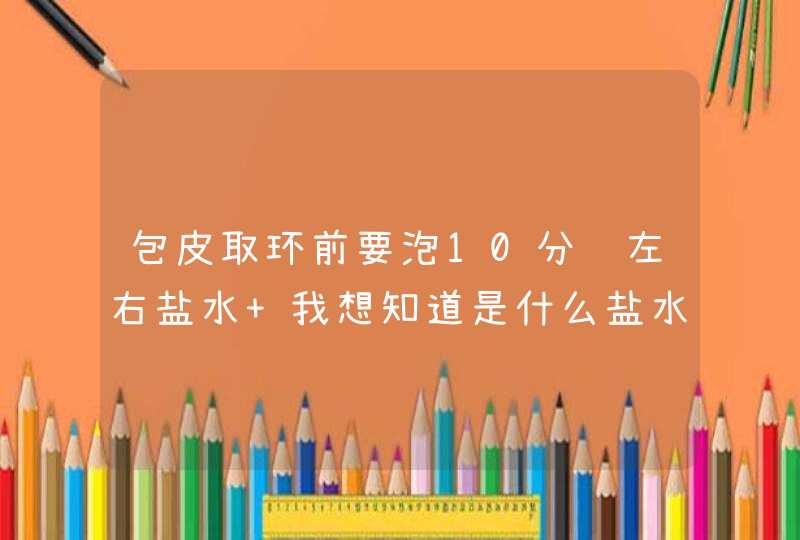 包皮取环前要泡10分钟左右盐水 我想知道是什么盐水 是普通食用盐 还是什么盐水（）,第1张