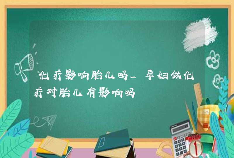 化疗影响胎儿吗_孕妇做化疗对胎儿有影响吗,第1张