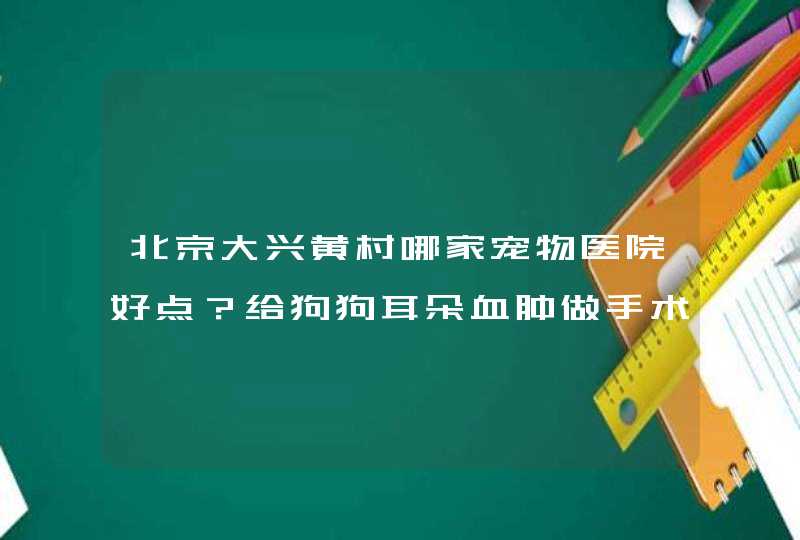 北京大兴黄村哪家宠物医院好点？给狗狗耳朵血肿做手术在黄村需要多钱？,第1张