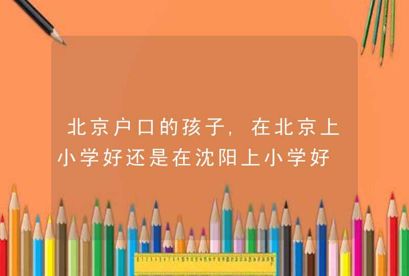 北京户口的孩子,在北京上小学好还是在沈阳上小学好,第1张