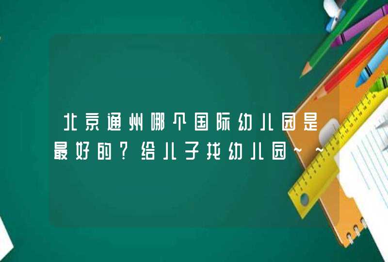 北京通州哪个国际幼儿园是最好的？给儿子找幼儿园~~忘大家多多推荐~,第1张