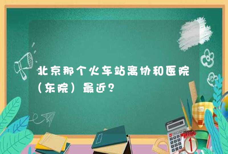 北京那个火车站离协和医院（东院）最近？,第1张