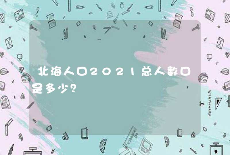 北海人口2021总人数口是多少？,第1张