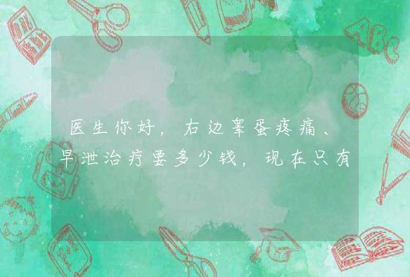 医生你好，右边睾蛋疼痛、早泄治疗要多少钱，现在只有1000元、没发工资，谢谢,第1张