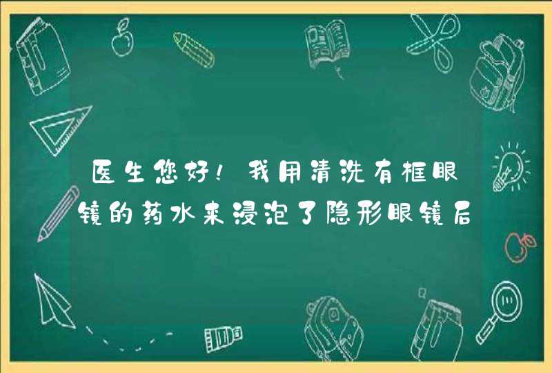 医生您好！我用清洗有框眼镜的药水来浸泡了隐形眼镜后用清水冲洗过了然后佩戴，觉得不适。然后摘下来后眼,第1张