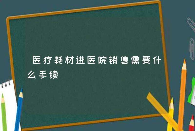 医疗耗材进医院销售需要什么手续,第1张