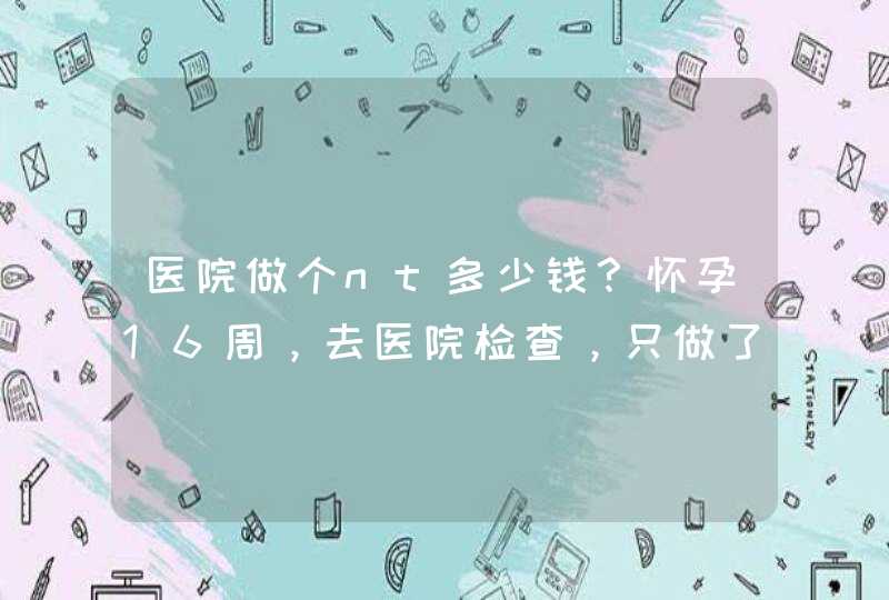 医院做个nt多少钱？怀孕16周，去医院检查，只做了BC，请问NT是什么？,第1张