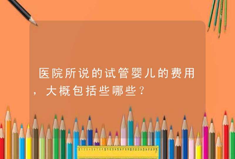 医院所说的试管婴儿的费用，大概包括些哪些？,第1张