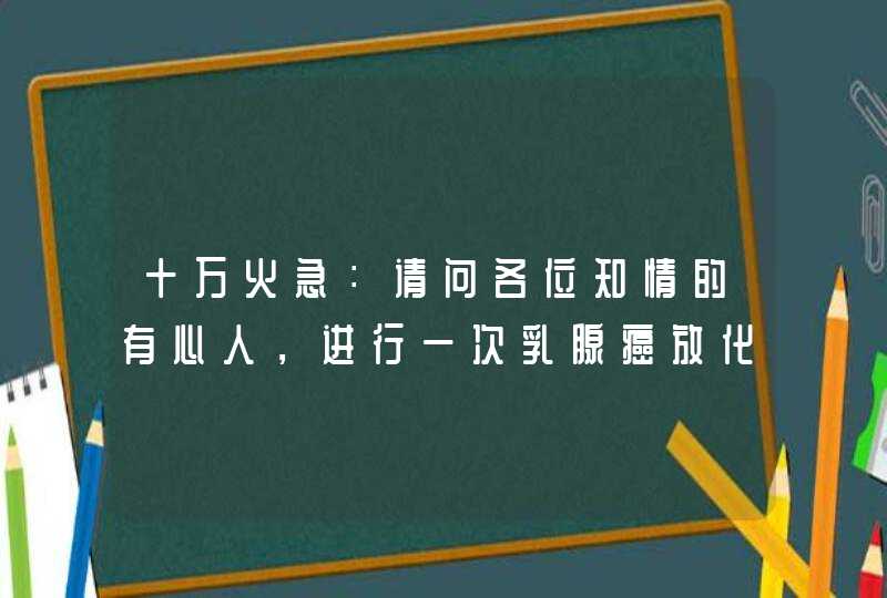 十万火急：请问各位知情的有心人，进行一次乳腺癌放化疗，采用进口药剂，需要多少费用？！！！,第1张