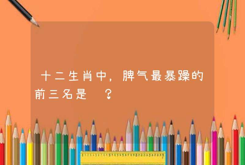 十二生肖中，脾气最暴躁的前三名是谁？,第1张