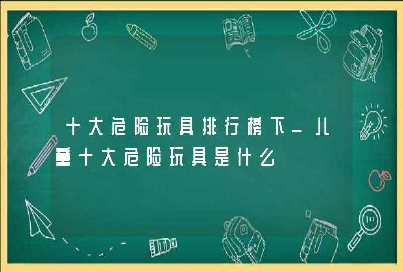 十大危险玩具排行榜下_儿童十大危险玩具是什么,第1张