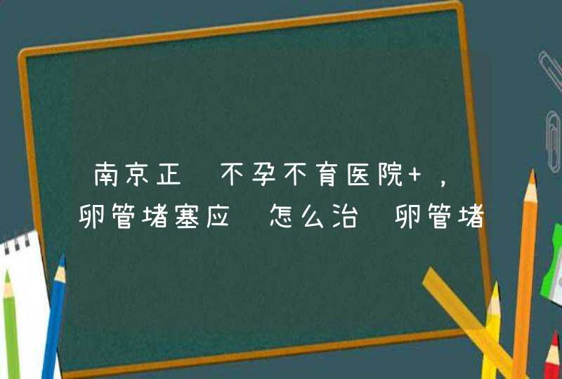 南京正规不孕不育医院 ，卵管堵塞应该怎么治输卵管堵塞应该怎么治呢，是什么原因导致的呢？,第1张