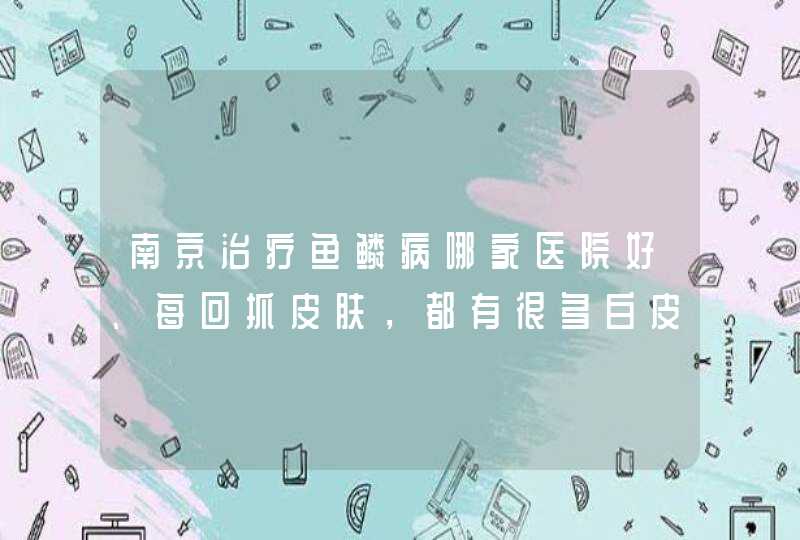 南京治疗鱼鳞病哪家医院好、每回抓皮肤，都有很多白皮往下掉,第1张