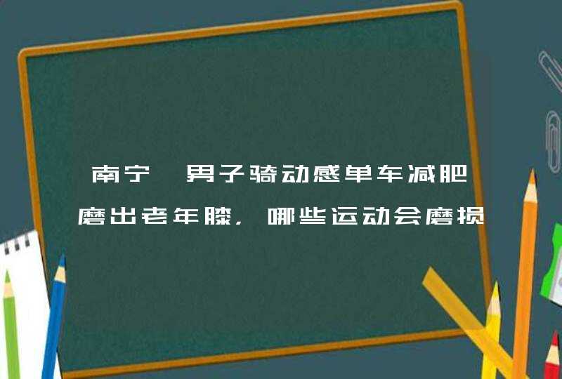 南宁一男子骑动感单车减肥磨出老年膝，哪些运动会磨损到膝盖？,第1张