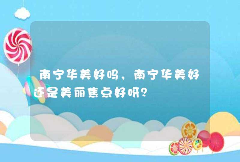 南宁华美好吗，南宁华美好还是美丽焦点好呀？,第1张