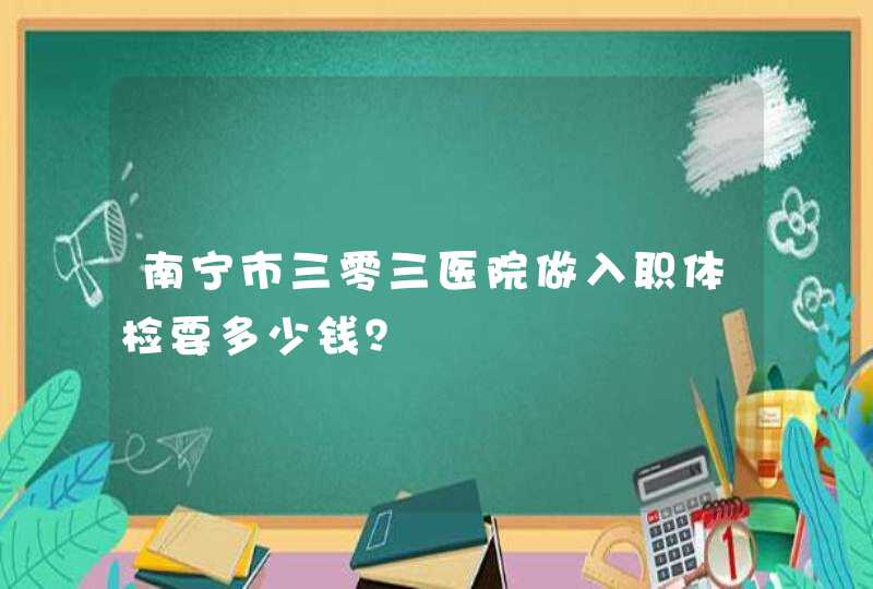 南宁市三零三医院做入职体检要多少钱？,第1张