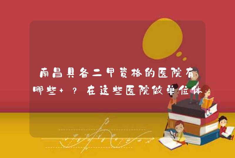 南昌具备二甲资格的医院有哪些 ？在这些医院做单位体检大概多少钱？,第1张