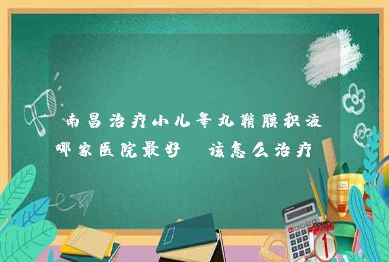 南昌治疗小儿睾丸鞘膜积液哪家医院最好？该怎么治疗？,第1张