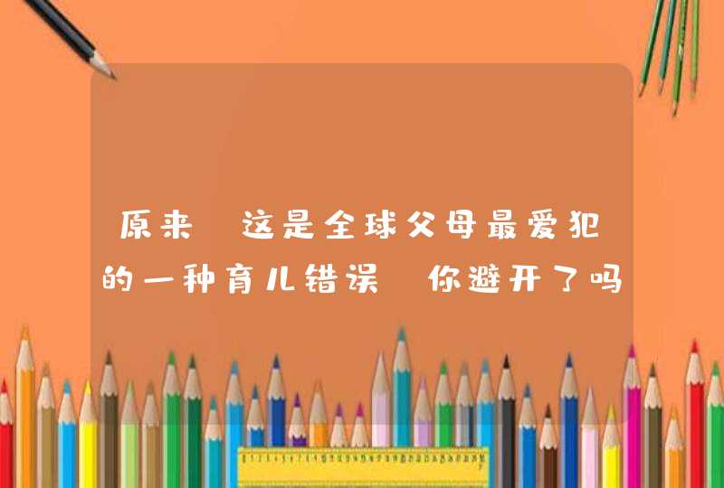 原来！这是全球父母最爱犯的一种育儿错误，你避开了吗？,第1张