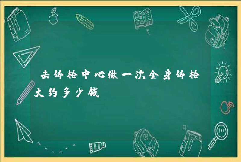 去体检中心做一次全身体检大约多少钱？,第1张