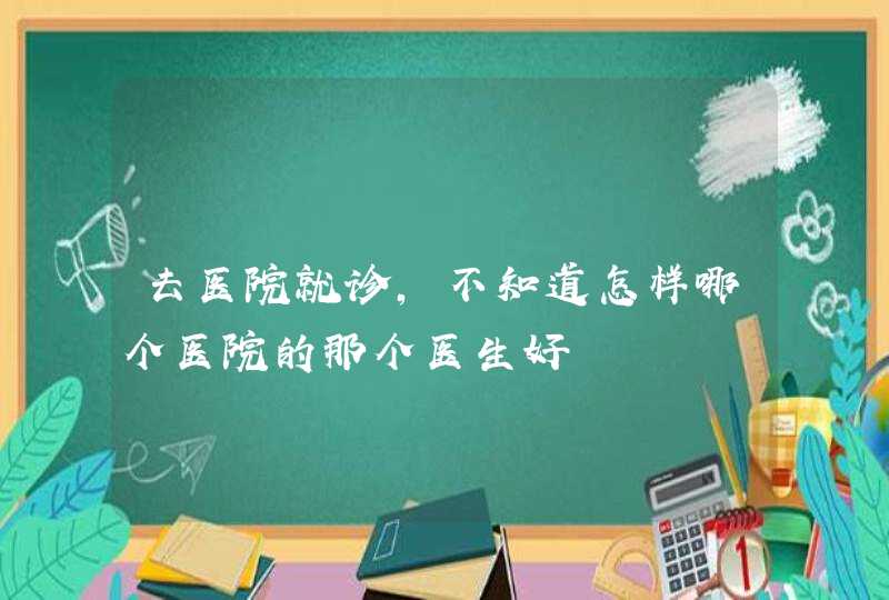 去医院就诊，不知道怎样哪个医院的那个医生好,第1张