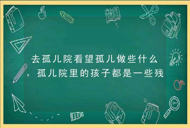 去孤儿院看望孤儿做些什么，孤儿院里的孩子都是一些残疾的孩子，我们想去看望他们不知道我们能做些什么,第1张