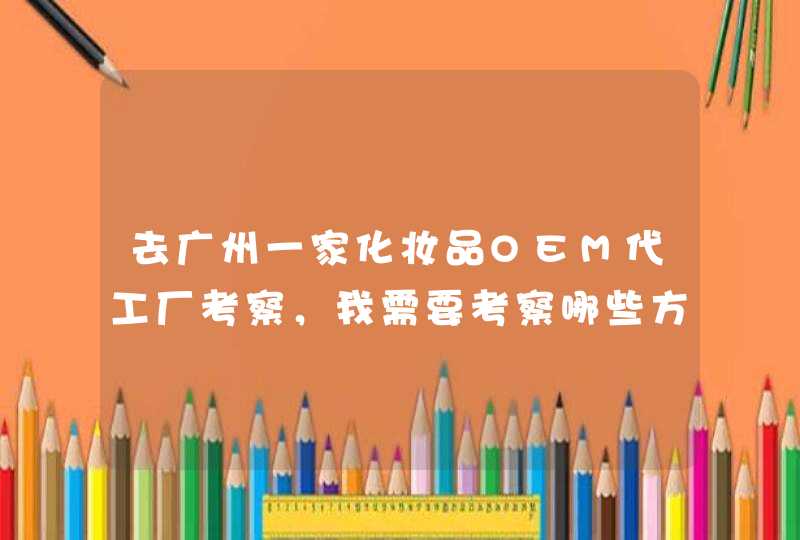 去广州一家化妆品OEM代工厂考察，我需要考察哪些方面呢,第1张