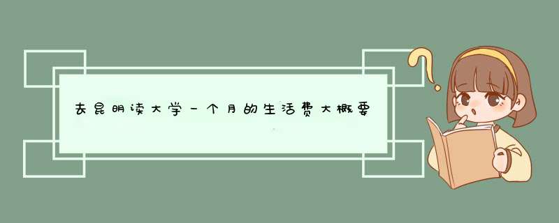 去昆明读大学一个月的生活费大概要多少~多少到多少之间?,第1张