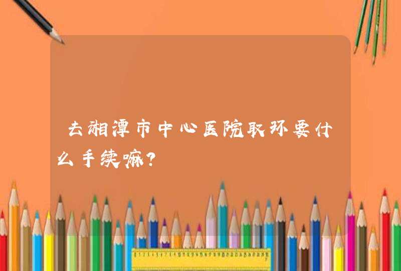 去湘潭市中心医院取环要什么手续嘛？,第1张