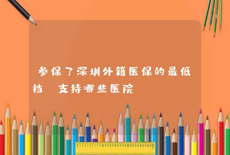 参保了深圳外籍医保的最低档，支持哪些医院？,第1张