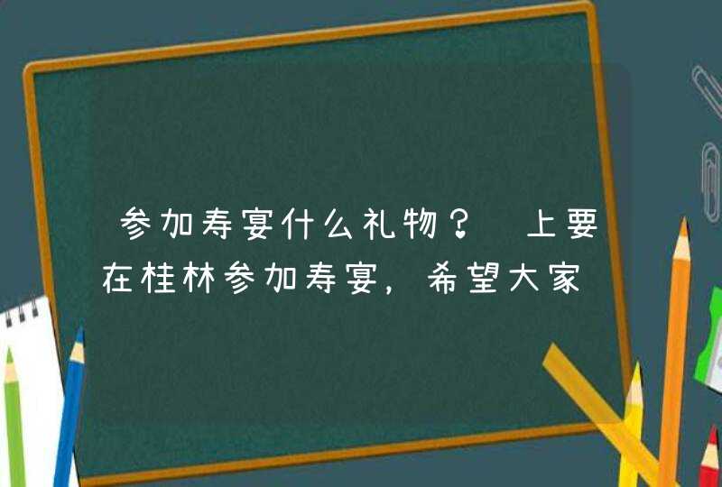 参加寿宴什么礼物？马上要在桂林参加寿宴，希望大家给点建议，谢谢。,第1张