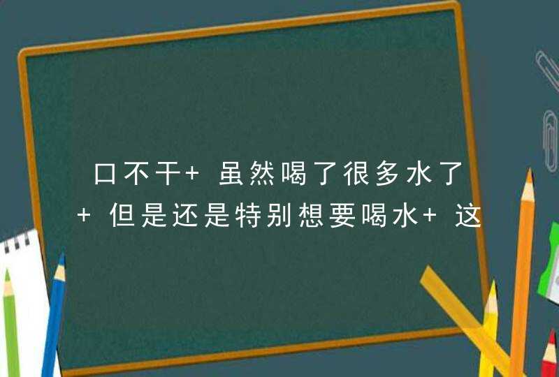 口不干 虽然喝了很多水了 但是还是特别想要喝水 这是为什么呢？,第1张