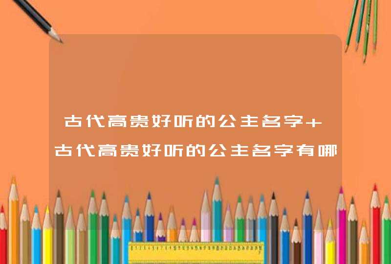 古代高贵好听的公主名字 古代高贵好听的公主名字有哪些,第1张