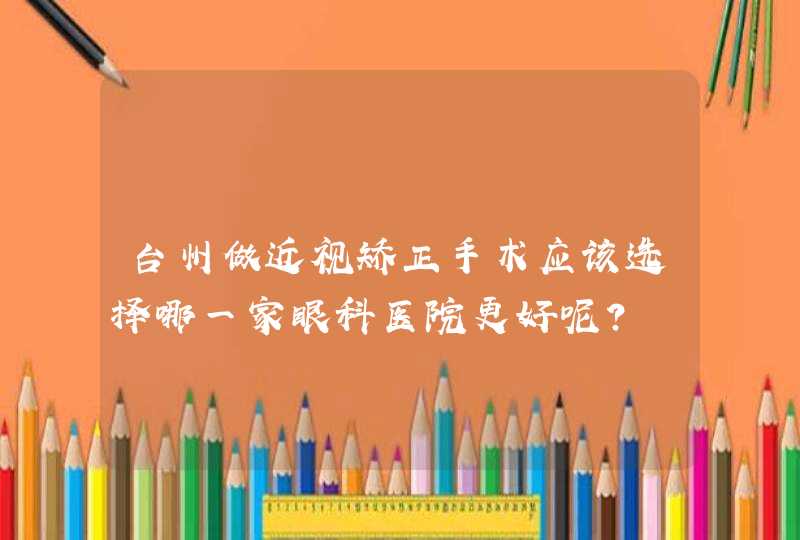 台州做近视矫正手术应该选择哪一家眼科医院更好呢？,第1张