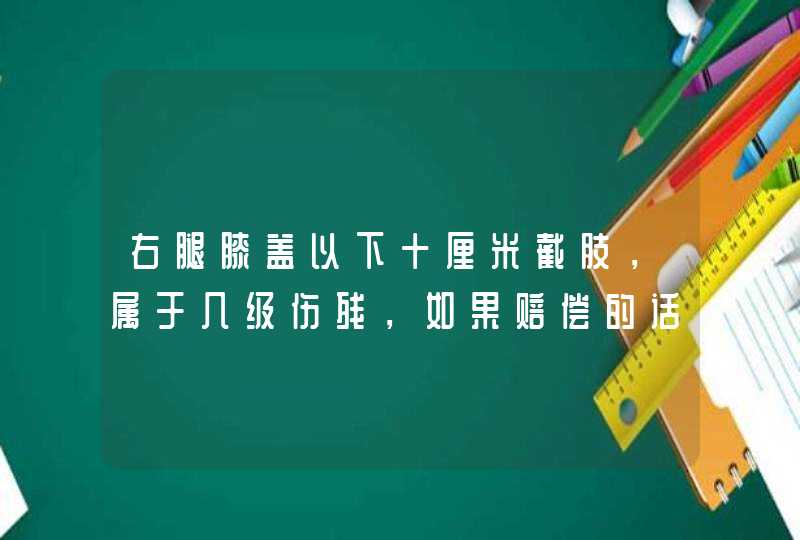 右腿膝盖以下十厘米截肢，属于几级伤残，如果赔偿的话，大约能赔偿多少钱 。谢谢！,第1张