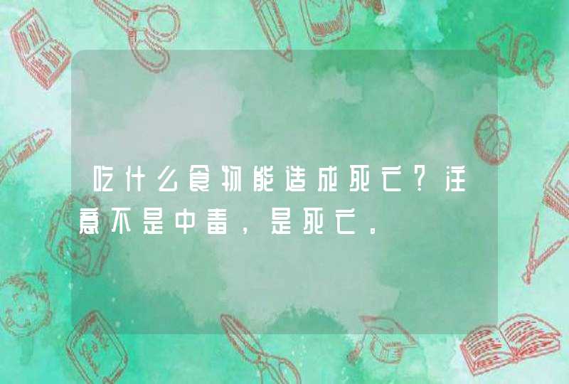 吃什么食物能造成死亡？注意不是中毒，是死亡。,第1张