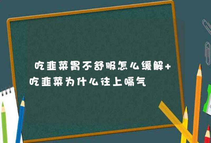 吃韭菜胃不舒服怎么缓解 吃韭菜为什么往上嗝气,第1张