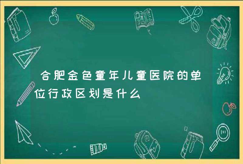 合肥金色童年儿童医院的单位行政区划是什么,第1张