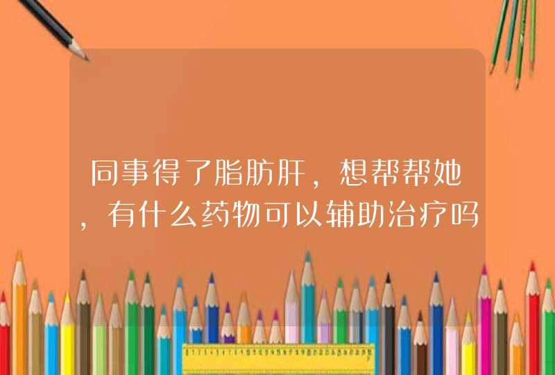 同事得了脂肪肝，想帮帮她，有什么药物可以辅助治疗吗？,第1张