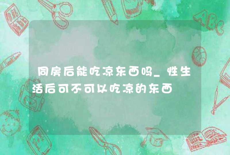 同房后能吃凉东西吗_性生活后可不可以吃凉的东西,第1张