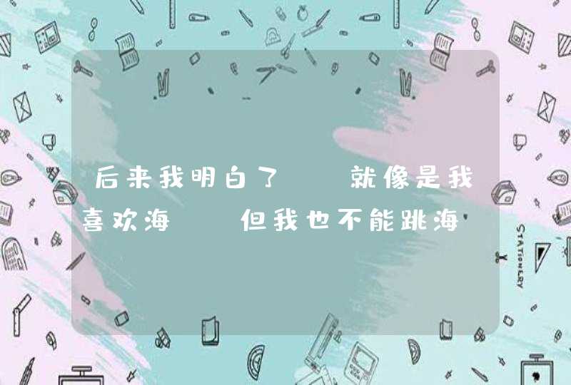 后来我明白了 ，就像是我喜欢海 ，但我也不能跳海！ 这是什么意思我喜欢的人我看见她发了两次了？,第1张