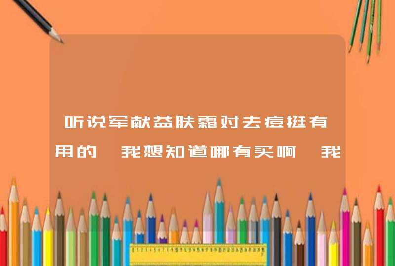 听说军献益肤霜对去痘挺有用的,我想知道哪有买啊,我是衡阳的,第1张