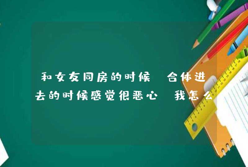 和女友同房的时候，合体进去的时候感觉很恶心，我怎么了？,第1张