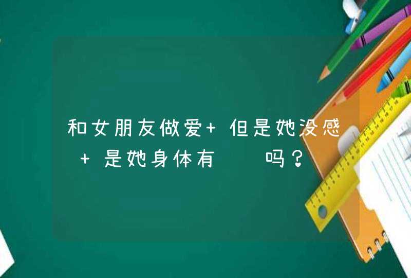 和女朋友做爱 但是她没感觉 是她身体有问题吗？,第1张