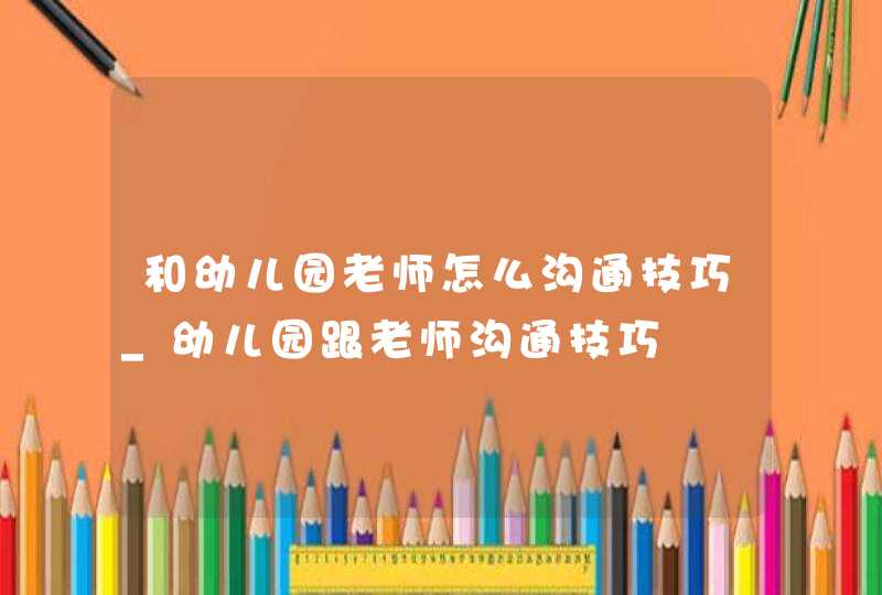 和幼儿园老师怎么沟通技巧_幼儿园跟老师沟通技巧,第1张