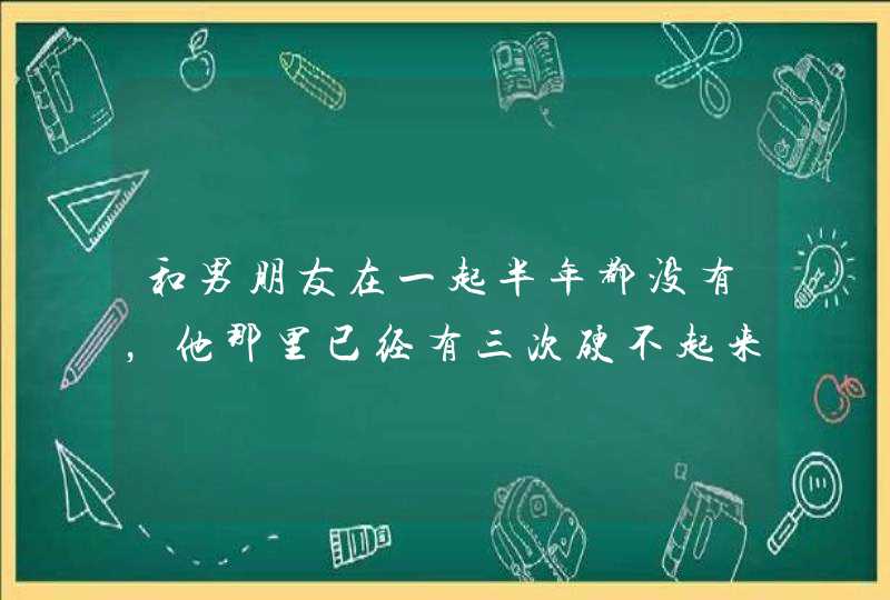 和男朋友在一起半年都没有，他那里已经有三次硬不起来了，而且每次都会持续一个月都是那样,第1张