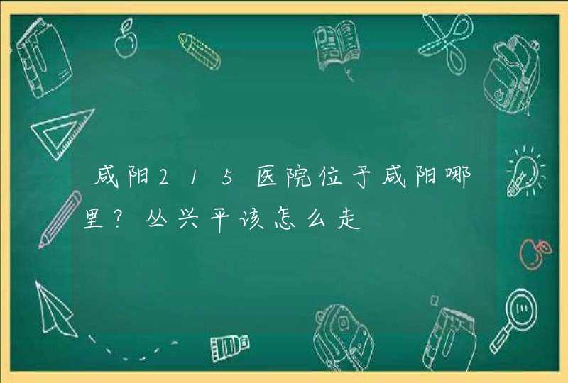 咸阳215医院位于咸阳哪里？丛兴平该怎么走,第1张