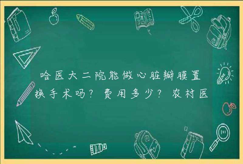 哈医大二院能做心脏瓣膜置换手术吗?费用多少?农村医保报销比例多少?,第1张